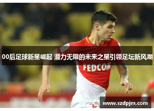 00后足球新星崛起 潜力无限的未来之星引领足坛新风潮