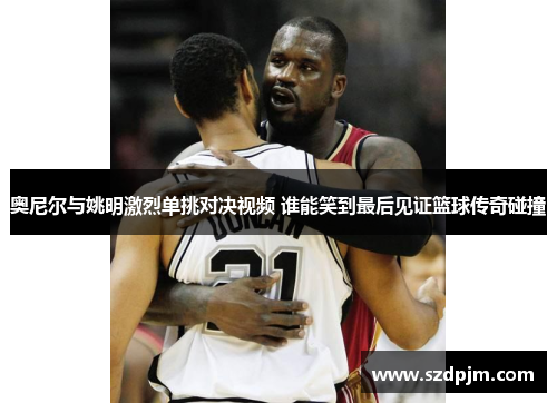 奥尼尔与姚明激烈单挑对决视频 谁能笑到最后见证篮球传奇碰撞