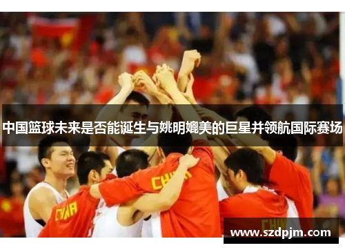 中国篮球未来是否能诞生与姚明媲美的巨星并领航国际赛场