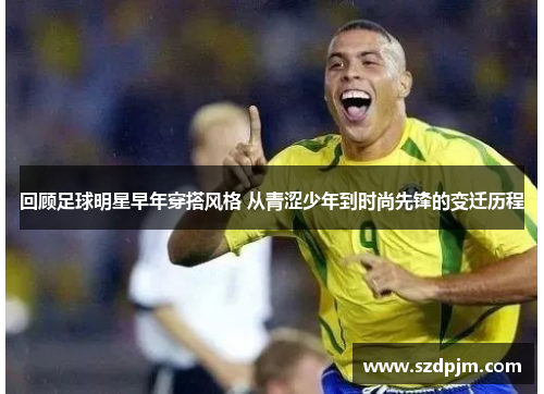 回顾足球明星早年穿搭风格 从青涩少年到时尚先锋的变迁历程
