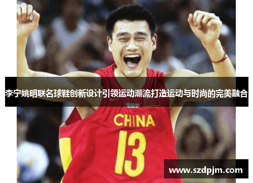 李宁姚明联名球鞋创新设计引领运动潮流打造运动与时尚的完美融合