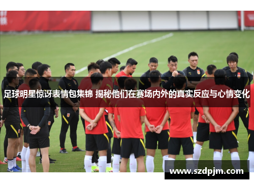 足球明星惊讶表情包集锦 揭秘他们在赛场内外的真实反应与心情变化