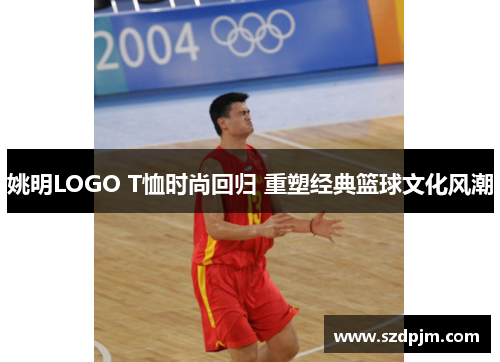 姚明LOGO T恤时尚回归 重塑经典篮球文化风潮