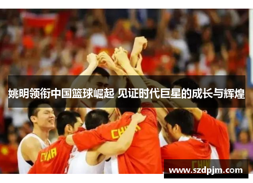姚明领衔中国篮球崛起 见证时代巨星的成长与辉煌
