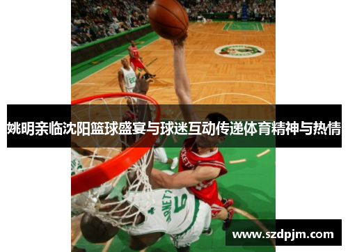 姚明亲临沈阳篮球盛宴与球迷互动传递体育精神与热情