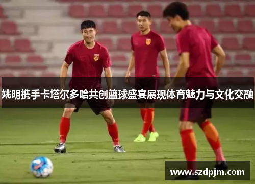 姚明携手卡塔尔多哈共创篮球盛宴展现体育魅力与文化交融