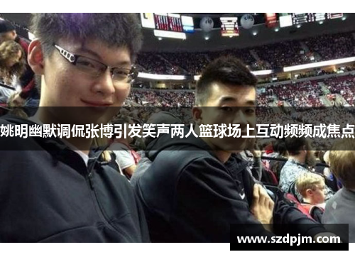 姚明幽默调侃张博引发笑声两人篮球场上互动频频成焦点