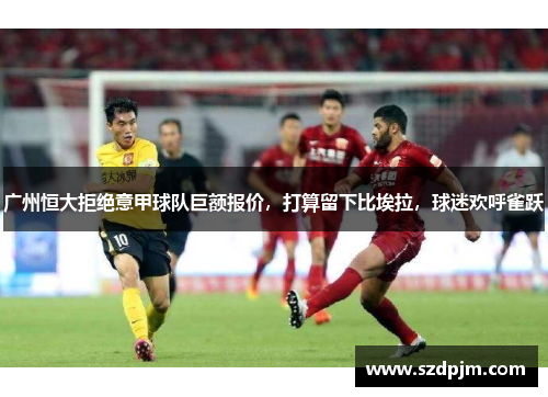 广州恒大拒绝意甲球队巨额报价，打算留下比埃拉，球迷欢呼雀跃